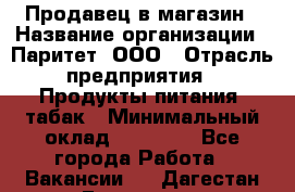 Продавец в магазин › Название организации ­ Паритет, ООО › Отрасль предприятия ­ Продукты питания, табак › Минимальный оклад ­ 22 000 - Все города Работа » Вакансии   . Дагестан респ.,Геологоразведка п.